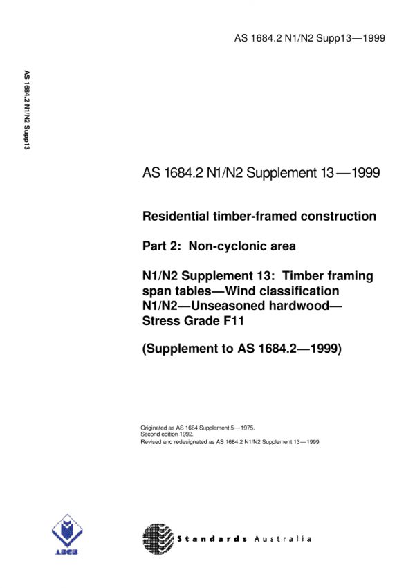 AS 1684.2 N1 N2 SUPP 13: 01/01/1999 Residential timber-framed construction, Part 2: Non-cyclonic areas – N1/N2 Supplement 13: Timber framing span tables – Wind classification N1/N2 – Unseasoned hardwood – Stress Grade F11 (Supplement to AS 1684.2-1999) AS 1684.2 N1 N2 SUPP 13: 01/01/1999 Residential timber-framed construction, Part 2: Non-cyclonic areas – N1/N2 Supplement 13: Timber framing span tables – Wind classification N1/N2 – Unseasoned hardwood – Stress Grade F11 (Supplement to AS 1684.2-1999)