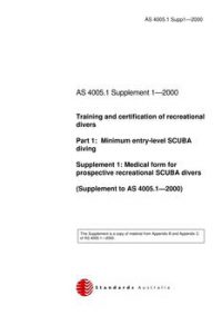 AS 4005.1 SUPP 1: 01/01/2000 Training and certification of recreational divers, Part 1: Minimum entry-level SCUBA diving – Medical form for prospective recreational SCUBA divers AS 4005.1 SUPP 1: 01/01/2000 Training and certification of recreational divers, Part 1: Minimum entry-level SCUBA diving – Medical form for prospective recreational SCUBA divers