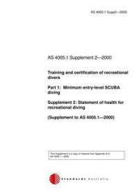 AS 4005.1 SUPP 2: 01/01/2000 Training and certification of recreational divers, Part 1: Minimum entry-level SCUBA diving – Statement of health for recreational diving AS 4005.1 SUPP 2: 01/01/2000 Training and certification of recreational divers, Part 1: Minimum entry-level SCUBA diving – Statement of health for recreational diving